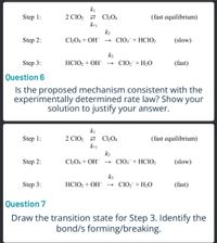 ki
2 ClO2 2 C2O4
k-1
k2
C2O4 + OH¯ → ClO;¯+HCIO2
Step 1:
(fast equilibrium)
Step 2:
(slow)
k3
Step 3:
HCIO2 + OH-
→ ClO2¯+H2O
(fast)
Question 6
Is the proposed mechanism consistent with the
experimentally determined rate law? Show your
solution to justify your answer.
ki
2 ClO2 2 C»O4
k-1
k2
Step 1:
(fast equilibrium)
Step 2:
C2O4 + OH¯ → ClO;¯+HCIO2
(slow)
k3
Step 3:
HC1O2 + OH- → ClO2¯+H2O
(fast)
Question 7
Draw the transition state for Step 3. Identify the
bond/s forming/breaking.
