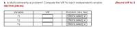 k. Is Multicollinearity a problem? Compute the VIF for each independent varlable.
decimal places)
(Round VIF to 3
Problem (Yes, No)
(Click to select)
(Click to select) ♥
(Click to select) v
Variable
VIF
X1
X2
X3
