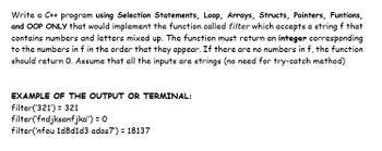 Write a C++ program using Selection Statements, Loop, Arrays, Structs, Pointers, Funtions,
and OOP ONLY that would implement the function called filter which accepts a string f that
contains numbers and letters mixed up. The function must return an integer corresponding
to the numbers in f in the order that they appear. If there are no numbers in f, the function
should return O. Assume that all the inputs are strings (no need for try-catch method)
EXAMPLE OF THE OUTPUT OR TERMINAL:
filter('321') = 321
filter('fndjksanfjka") = 0
filter('nfeu 1d8d1d3 adas7') = 18137