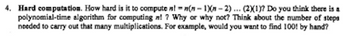 4. Hard computation. How hard is it to compute nl-n(n-1)(n-2)... (2)(1)? Do you think there is a
polynomial-time algorithm for computing n!? Why or why not? Think about the number of steps
needed to carry out that many multiplications. For example, would you want to find 100! by hand?