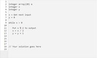 ```plaintext
1    integer array(20) a
2    integer x
3    integer y
4    
5    x = Get next input
6    y = 0
7    
8    while x > 0
9    
10       Put x % 2 to output
11       x = x / 2
12       y = y + 1
13       
14    
15    
16    // Your solution goes here
``` 

### Explanation

This code snippet appears to be the beginning of a program that processes input integers. Here is a breakdown of each part:

1. **Declarations:**
   - `integer array(20) a`: Declares an array `a` with space for 20 integers.
   - `integer x`: Declares an integer variable `x`.
   - `integer y`: Declares an integer variable `y`.

2. **Initialization:**
   - `x = Get next input`: Assigns the next input value to `x`.
   - `y = 0`: Initializes `y` to 0.

3. **While Loop (`while x > 0`)**:
   - This loop continues as long as `x` is greater than 0.
   - Within the loop:
     - `Put x % 2 to output`: Outputs the remainder of `x` divided by 2 (i.e., outputs the least significant bit of `x`).
     - `x = x / 2`: Updates `x` by performing integer division by 2, effectively right-shifting its binary representation.
     - `y = y + 1`: Increments `y` by 1.

4. **Comment Placeholder:**
   - `// Your solution goes here`: A placeholder comment indicating where additional solution logic should be implemented.

### Analysis

This appears to be a snippet often used to convert an integer into its binary representation, outputting each bit. The loop divides the number by 2 each time, outputting the least significant bit until the number is reduced to 0.

No graphs or diagrams are included in this image; it is purely a text representation of an algorithm.