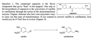 Question 1. The compound capsaicin is the flavor
component that gives "heat" to hot peppers. One step in
the biosynthesis of capsaicin is the conversion of vanillin H3CO
to vanillamine through the action of the aminotransferase
enzyme. Organic chemists also have non-enzymatic ways
to carry out this type of transformation. If you wanted to convert vanillin to vanillamine, how
would you do it? Feel free to review Chapter 16.
но
CH3
CH3
capsaicin
НО.
HO,
NH2
H,CO
H3CO
vanillin
vanillamine
