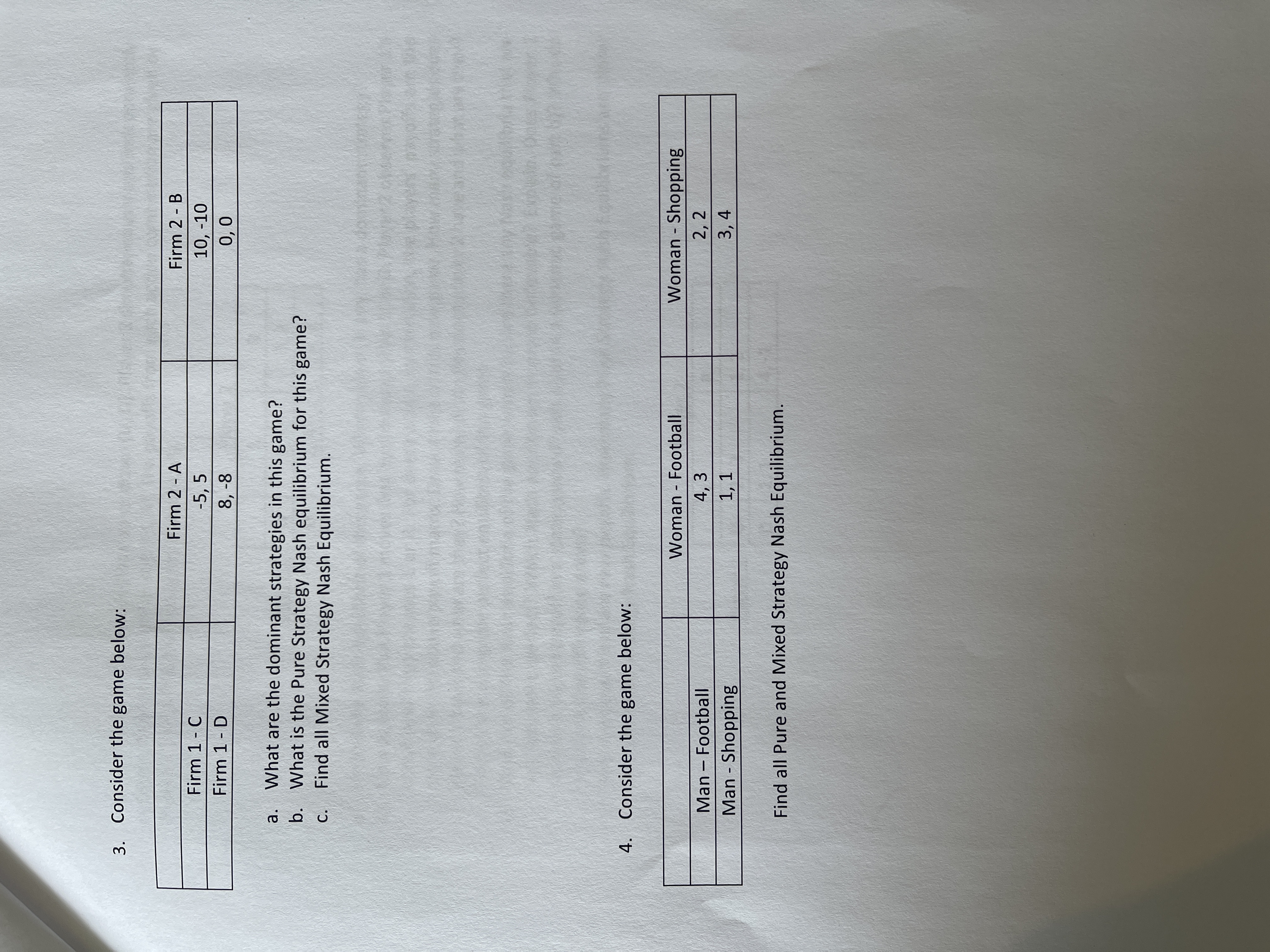3. Consider the game below:
Firm 2 - A
Firm 2 - B
Firm 1- C
-5, 5
8, -8
10, -10
0,0
Firm 1- D
What are the dominant strategies in this game?
b. What is the Pure Strategy Nash equilibrium for this game?
Find all Mixed Strategy Nash Equilibrium.
a.
С.
