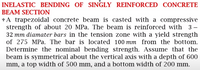 INELASTIC BENDING OF SINGLY REINFORCED CONCRETE
BEAM SECTION
*A trapezoidal concrete beam is casted with a compressive
strength of about 20 MPa. The beam is reinforced with 3-
32 mm diamater bars in the tension zone with a yield strength
of 275 MPa. The bar is located 100 mm from the bottom.
Determine the nominal bending strength. Assume that the
beam is symmetrical about the vertical axis with a depth of 600
mm, a top width of 500 mm, and a bottom width of 200 mm.
