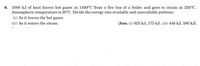 8. 1000 kJ of heat leaves hot gases at 1400°C from a fire box of a boiler and goes to steam at 250°C.
Atmospheric temperature is 20°C. Divide the energy into available and unavailable portions :
(i) As it leaves the hot gases.
(ii) As it enters the steam.
[Ans. (i) 825 kJ, 175 kJ ; (ii) 440 kJ, 580 kJ]
