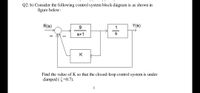 Q2: b) Consider the following control system block diagram is as shown in
figure below:
R(s)
9.
Y(s)
s+1
K
Find the value of K so that the closed-loop control system is under
damped (=0.7).
1
