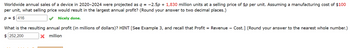 **Problem Statement:**

Worldwide annual sales of a device in 2020–2024 were projected as \( q = -2.5p + 1,830 \) million units at a selling price of \( \$p \) per unit. Assuming a manufacturing cost of \( \$100 \) per unit, what selling price would result in the largest annual profit? (Round your answer to two decimal places.)

- \( p = \$416 \)  ✅ Nicely done.

**Question:**

What is the resulting annual profit (in millions of dollars)? HINT [See Example 3, and recall that Profit = Revenue – Cost.] (Round your answer to the nearest whole number.)

- Input: \( \$252,200 \) million ❌

**Explanation:**

The problem involves determining the optimal selling price that maximizes annual profit, based on the provided linear sales projection equation and cost structure. The answer box input for profit was incorrect, indicating a calculation or rounding error.