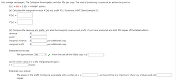 Your college newspaper, The Collegiate Investigator, sells for 90¢ per copy. The cost of producing x copies of an edition is given by
C(x) = 80+ 0.10x + 0.001x² dollars.
(a) Calculate the marginal revenue R'(x) and profit P'(x) functions. HINT [See Example 2.]
R'(x)
=
P'(x) =
(b) Compute the revenue and profit, and also the marginal revenue and profit, if you have produced and sold 500 copies of the latest edition.
$
$
$
$
revenue
profit
marginal revenue
marginal profit
Interpret the results.
The approximate loss
per additional copy
per additional copy
Interpret your answer.
from the sale of the 501st copy is $
(c) For which value of x is the marginal profit zero?
X =
copies
The graph of the profit function is a parabola with a vertex at x =
copies.
so the profit is at a maximum when you produce and sell
I