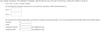 Your college newspaper, The Collegiate Investigator, sells for 90¢ per copy. The cost of producing x copies of an edition is given by
C(x) = 80+ 0.10x + 0.001x² dollars.
(a) Calculate the marginal revenue R'(x) and profit P'(x) functions. HINT [See Example 2.]
R'(x) =
P'(x)
=
(b) Compute the revenue and profit, and also the marginal revenue and profit, if you have produced and sold 500 copies of the latest edition.
$
profit
$
marginal revenue $
marginal profit $
revenue
per additional copy
per additional copy