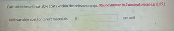 Calculate the unit variable costs within the relevant range. (Round answer to 2 decimal places e.g. 2.25.)
Unit variable cost for direct materials
$
per unit