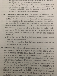 3.89 Ambulance response time. Geographical Analysis (Jan.
2010) presented a study of Emergency Medical Services
(EMS) ability to meet the demand for an ambulance.
In one example, the researchers presented the follow-
ing scenario. An ambulance station has one vehicle and
two demand locations, A and B. The probability that
the ambulance can travel to a location in under eight
minutes is .58 for location A and .42 for location B. The
probability that the ambulance is busy at any point in
time is .3.
