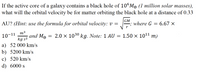 If the active core of a galaxy contains a black hole of 10°Mo (1 million solar masses),
what will the orbital velocity be for matter orbiting the black hole at a distance of 0.33
AU? (Hint: use the formula for orbital velocity: v =
GM
where G
= 6.67 ×
m3
10-11
and Mo
2.0 x 1030 kg. Note: 1 AU = 1.50 × 1011 m)
kg s2
a) 52 000 km/s
b) 5200 km/s
c) 520 km/s
d) 6000 s
