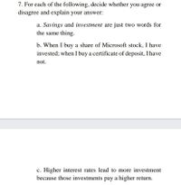 7. For each of the following, decide whether you agree or
disagree and explain your answer:
a. Savings and investment are just two words for
the same thing.
b. When I buy a share of Microsoft stock, I have
invested; when I buy a certificate of deposit, I have
not.
c. Higher interest rates lead to more investment
because those investments pay a higher return.
