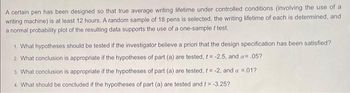 A certain pen has been designed so that true average writing lifetime under controlled conditions (involving the use of a
writing machine) is at least 12 hours. A random sample of 18 pens is selected, the writing lifetime of each is determined, and
a normal probability plot of the resulting data supports the use of a one-sample t test.
1. What hypotheses should be tested if the investigator believe a priori that the design specification has been satisfied?
2. What conclusion is appropriate if the hypotheses of part (a) are tested, t= -2.5, and a= .05?
3. What conclusion is appropriate if the hypotheses of part (a) are tested, t= -2, and a = .01?
4. What should be concluded if the hypotheses of part (a) are tested and t = -3.25?