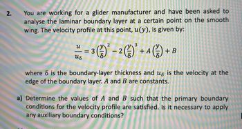 2.
You are working for a glider manufacturer and have been asked to
analyse the laminar boundary layer at a certain point on the smooth
wing. The velocity profile at this point, u(y), is given by:
น
us
2
3
= 3 (1) ² - 2 (²) ³ + A (15) -
(13)
=
+B
where is the boundary-layer thickness and us is the velocity at the
edge of the boundary layer. A and B are constants.
a) Determine the values of A and B such that the primary boundary
conditions for the velocity profile are satisfied. Is it necessary to apply
any auxiliary boundary conditions?