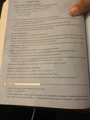 580
Chapter 8 Classes
Section 8.3: Object Initialization: Constructors
17. What is a constructor? How is a constructor different from other methods?
18. What are two major problems with the following constructor?
public void Pointfint initialx, int initialy) (
int
initial;
int y initial;
)
19. (You must complete Self-Check Problem 7 before answering this question.)
Add a constructor to the same class that accepts a first name, middle initial, and last name as parameters and
initializes the same object's state with those values.
21. Add a constructor to the Point class that accepts another Point as a parameter and initializes this new Point to
20. What is the meaning of the keyword this? Describe three ways that the keyword can be used.
have the same (x, y) values. Use the keyword this in your solution.
Section 8.4: Encapsulation
22. What is abstraction? How do objects provide abstraction?
23. What is the difference between the public and private keywords? What items should be declared private?
24. When fields are made private, client programs cannot see them directly. How do you allow classes access to read these
fields' values, without letting the client break the object's encapsulation?
25. Add methods named setx and sety to the point class that allow clients to change a Point object's x-and
y-coordinates, respectively.
26. (You must complete Self-Check Problem 7 before answering this question.)
Encapsulate the Name class. Make its fields private and add appropriate accessor methods to the class.
27. (You must complete Self-Check Problem 26 before answering this question.)
Add methods called setFirst Name, setMiddleInitial, and setLastName to your Name class. Give the para
eters the same names as your fields, and use the this keyword in your solution.
28. How does encapsulation allow you to change the internal implementation of a class?
Section 8.5: Case Study: Designing a Stock Class
29. What is cohesion? How can you tell whether a class is cohesive?
30. Why didn't we choose to put the console I/O code into the Stock class?
31. Add accessor methods to the stock class to return the stock's symbol, total shares, and total cost.
Exercises
1. Add the following accessor method to the Point class:
public int quadrant ()
Returns which quadrant of the x/y plane the current Point object falls in. Quadrant 1 contains all points whose x
and y values are both positive. Quadrant 2 contains all points with negative x but positive y. Quadrant 3 contains a