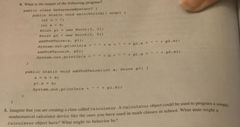 }
4. What is the output of the following program?
public class ReferenceMystery3 (
public static void main(String[] args) {
}
}
int a 7;
int b = 9;
Point pl = new Point (2, 2);
Point p2 = new Point (2, 2);
addToXTwice(a, pl);
System.out.println(a +
addToXTwice (b, p2);
System.out.println(a +
"
System.out.println(a +
"
+b+
" + b
+
+ pl.x
public static void addToXTwice (int a, Point pl) {
a = a + a;
pl.x = a;
" " + pl.x);
+ pl.x +
#
"
+ p2.x);
+ p2.x);
5. Imagine that you are creating a class called Calculator. A Calculator object could be used to program a simple
mathematical calculator device like the ones you have used in math classes in school. What state might a
Calculator object have? What might its behavior be?