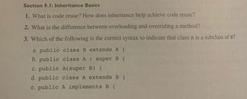 Section 9.1: Inheritance Basics
1. What is code reuse? How does inheritance help achieve code reuse?
2. What is the difference between overloading and overriding a method?
3. Which of the following is the correct syntax to indicate that class A is a subclass of B?
a. public class B extends A {
b. public class A : super B {
c. public A(super B) {
d. public class A extends B {
e. public A implements B {