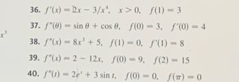 x ³
36. f'(x) = 2x - 3/x¹, x>0, f(1) = 3
37. f"(0) = sin 0 + cos 0, f(0) = 3, f'(0) = 4
38. f"(x) = 8x³ + 5, f(1) = 0,
ƒ'(1) = 8
39. f"(x) = 2 - 12x,
f(0) = 9, ƒ(2) = 15
40. f"(t) = 2e' + 3 sint, f(0) = 0, f(T) = 0