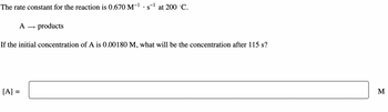 The rate constant for the reaction is 0.670 M-¹ · s-¹ at 200 °C.
A
[A]
products
If the initial concentration of A is 0.00180 M, what will be the concentration after 115 s?
M