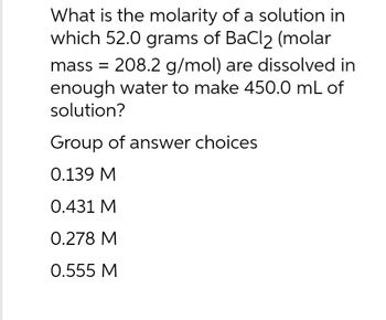 What is the molarity of a solution in
which 52.0 grams of BaCl2 (molar
mass = 208.2 g/mol) are dissolved in
enough water to make 450.0 mL of
solution?
Group of answer choices
0.139 M
0.431 M
0.278 M
0.555 M