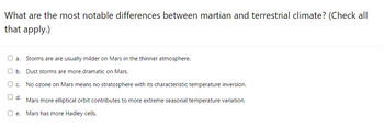 What are the most notable differences between martian and terrestrial climate? (Check all
that apply.)
a. Storms are are usually milder on Mars in the thinner atmosphere.
Ob. Dust storms are more dramatic on Mars.
U c.
No ozone on Mars means no stratosphere with its characteristic temperature inversion.
O d.
Mars more elliptical orbit contributes to more extreme seasonal temperature variation.
ne. Mars has more Hadley cells.