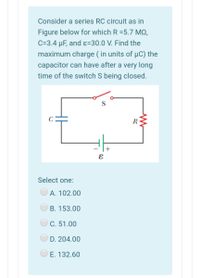 Consider a series RC circuit as in
Figure below for which R =5.7 MO,
C=3.4 µF, and ɛ=30.0 V. Find the
maximum charge ( in units of µC) the
capacitor can have after a very long
time of the switch S being closed.
C
R
+
Select one:
А. 102.00
B. 153.00
C. 51.00
D. 204.00
E. 132.60
