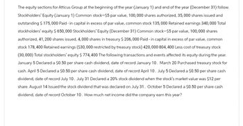 The equity sections for Atticus Group at the beginning of the year (January 1) and end of the year (December 31) follow.
Stockholders' Equity (January 1) Common stock-$5 par value, 100,000 shares authorized, 35,000 shares issued and
outstanding $ 175,000 Paid-in capital in excess of par value, common stock 135,000 Retained earnings 340,000 Total
stockholders' equity $ 650,000 Stockholders' Equity (December 31) Common stock-$5 par value, 100,000 shares
authorized, 41,200 shares issued, 4,000 shares in treasury $ 206,000 Paid-in capital in excess of par value, common
stock 178, 400 Retained earnings ($30,000 restricted by treasury stock) 420,000 804, 400 Less cost of treasury stock
(30,000) Total stockholders' equity $ 774,400 The following transactions and events affected its equity during the year.
January 5 Declared a $0.50 per share cash dividend, date of record January 10. March 20 Purchased treasury stock for
cash. April 5 Declared a $0.50 per share cash dividend, date of record April 10. July 5 Declared a $0.50 per share cash
dividend, date of record July 10. July 31 Declared a 20% stock dividend when the stock's market value was $12 per
share. August 14 Issued the stock dividend that was declared on July 31. October 5 Declared a $0.50 per share cash
dividend, date of record October 10. How much net income did the company earn this year?