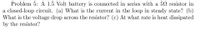 Problem 5: A 1.5 Volt battery is connected in series with a 52 resistor in
a closed-loop circuit. (a) What is the current in the loop in steady state? (b)
What is the voltage drop across the resistor? (c) At what rate is heat dissipated
by the resistor?
