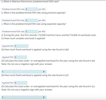 a. What is Alberton Electronics' predetermined VOH rate?
Predetermined VOH rate $
per MH
b. What is the predetermined FOH rate using practical capacity?
Predetermined FOH rate
per MH
c. What is the predetermined FOH rate using expected capacity?
Predetermined FOH rate $
per MH
d. During the year, the firm records 110,000 machine hours and $2,710,000 of overhead costs.
(1) How much variable overhead is applied?
Applied VOH $
(2) How much fixed overhead is applied using the rate found in (b)?
Applied FOH $
(3) Calculate the total under- or overapplied overhead for the year using the rate found in (b).
Note: Do not use a negative sign with your answer.
$
(4) How much fixed overhead is applied using the rate found in (c)?
Applied FOH $
(5) Calculate the total under- or overapplied overhead for the year using the rate found in (c).
Note: Do not use a negative sign with your answer.
A