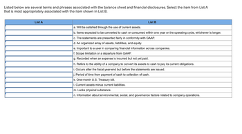 Listed below are several terms and phrases associated with the balance sheet and financial disclosures. Select the item from List A
that is most appropriately associated with the item shown in List B.
List A
List B
a. Will be satisfied through the use of current assets.
b. Items expected to be converted to cash or consumed within one year or the operating cycle, whichever is longer.
c. The statements are presented fairly in conformity with GAAP.
d. An organized array of assets, liabilities, and equity.
e. Important to a user in comparing financial information across companies.
f. Scope limitation or a departure from GAAP.
g. Recorded when an expense is incurred but not yet
h. Refers to the ability of a company to convert its assets to cash to pay its current obligations.
i. Occurs after the fiscal year-end but before the statements are issued.
j. Period of time from payment of cash to collection of cash.
k. One-month U.S. Treasury bill.
I. Current assets minus current liabilities.
m. Lacks physical substance.
n. Information about environmental, social, and governance factors related to company operations.