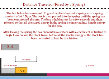 ### Distance Traveled (Fired by a Spring)

**Scenario Overview:**

The box in the diagram has a mass of 172 g and is placed against a spring with a spring constant of 16.6 N/m. The box is pushed into the spring until the spring has been compressed by 181 mm. It is then held at rest for a few seconds and released. Upon release, all the stored energy in the spring is converted into kinetic energy for the box.

**Problem Statement:**

After leaving the spring, the box encounters a surface with a coefficient of friction (μ) of 0.46. The question posed is: How far will the block travel before all the kinetic energy of the block has been converted to heat by this friction?

**Diagram & Description:**

1. **Spring and Box Initial Position:**
   - The spring's force constant (k) is 16.6 N/m.
   - The box has a mass of 172 g.
   - The spring is compressed by a distance of 181 mm.

2. **Surface with Friction:**
   - The box slides over a surface with a coefficient of friction (μ) equal to 0.46.

**Objective:**

Determine the distance the box will travel on this surface before coming to a stop due to friction converting all its kinetic energy into heat.

**Understanding the Diagram:**

The diagram at the bottom displays:
- A spring connected to a block.
- The block's mass labeled as 172 g.
- The compression distance of the spring is 181 mm.
- The coefficient of friction (μ) between the block and the surface is 0.46.
- The surface the box travels on is depicted with varying colors, indicating the path of the box from compression to the 'End' point where friction brings it to a stop.

This problem involves applying principles of energy conversion, where potential energy stored in the compressed spring converts to kinetic energy, which then is dissipated as heat through friction as the box moves. Calculations would involve equating these energy transitions to solve for the distance traveled.