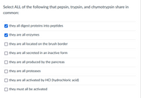 Select ALL of the following that pepsin, trypsin, and chymotrypsin share in
common:
V they all digest proteins into peptides
they are all enzymes
they are all located on the brush border
O they are all secreted in an inactive form
O they are all produced by the pancreas
O they are all proteases
they are all activated by HCI (hydrochloric acid)
O they must all be activated
