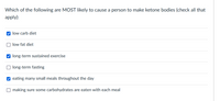 Which of the following are MOST likely to cause a person to make ketone bodies (check all that
apply):
O low carb diet
O low fat diet
V long-term sustained exercise
long-term fasting
V eating many small meals throughout the day
O making sure some carbohydrates are eaten with each meal
