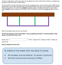 You have a large brown wall in your yard. You are going to use part of that wall to enclose a rectangle and
separate it into three pens as shown below.
You have $6720 to spend on fencing to enclose this rectangular area. You also want to make THREE pens as
shown below. You are also using the wall as one horizontal side of the area so you do NOT need to provide
fencing on that side. The cost of the outside fencing (in purple) is Ş4.00 per foot and the two vertical
fences inside the pen (in green) costs $7.00 per foot. You desire to enclose the largest possible area you
can.
What is the largest total area you can enclose?
Do NOT use calculus to solve this problem. Use your graphing calculator or a Desmos graph to help
answer it at the end of your work.
largest area =
O feetO square feetO dollars per footO dollars per
square foot
Did you indicate the units also?
IN TERMS OF THE WORK THAT YOU NEED TO SHOW:
All variables must be defined. (in words or pictures)
All work must be neat and easy to follow
