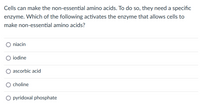 Cells can make the non-essential amino acids. To do so, they need a specific
enzyme. Which of the following activates the enzyme that allows cells to
make non-essential amino acids?
O niacin
O iodine
ascorbic acid
O choline
O pyridoxal phosphate
