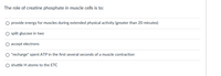 The role of creatine phosphate in muscle cells is to:
provide energy for muscles during extended physical activity (greater than 20 minutes)
split glucose in two
accept electrons
"recharge" spent ATP in the first several seconds of a muscle contraction
shuttle H atoms to the ETC
