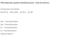 Write Regression equation, identifying all parts. Show all work here.
45 observations were selected.
SSxx=87.34 SSxy=193.02 Ex=297.5 Zy=385
xbar = Three decimal places
ybar = Three decimal places
b1 = Three decimal places
bo = Three decimal places
regression equation =
