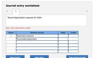 Journal entry worksheet
1
Record depreciation expense for 2024.
Note: Enter debits before credits.
Event
1
General Journal
Depreciation expense
Accumulated depreciation
Record entry
Clear entry
Debit
Credit
View general journal