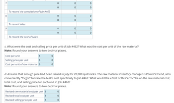 7
0
0
0
0
To record the completion of Job #462
8
0
0
0
0
9
To record sales
To record the cost of sales
"
0
0
0
0
c. What were the cost and selling price per unit of Job #462? What was the cost per unit of the raw material?
Note: Round your answers to two decimal places.
Cost per unit
$
0
Selling price per unit
$
Cost per unit of raw material $
0
0
d. Assume that enough pine had been issued in July for 20,000 quilt racks. The raw material inventory manager is Power's friend, who
conveniently "forgot" to trace the teak's cost specifically to Job #462. What would the effect of this "error" be on the raw material cost,
total cost, and selling price for each unit in Job #462?
Note: Round your answers to two decimal places.
Revised raw material cost per unit $
0
Revised total cost per unit
$
0
Revised selling price per unit
$
0