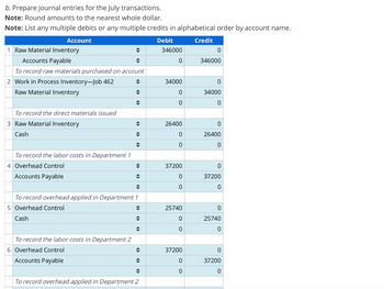 b. Prepare journal entries for the July transactions.
Note: Round amounts to the nearest whole dollar.
Note: List any multiple debits or any multiple credits in alphabetical order by account name.
Account
1 Raw Material Inventory
Accounts Payable
Debit
Credit
346000
0
0
346000
To record raw materials purchased on account
2 Work in Process Inventory-Job 462
34000
0
Raw Material Inventory
0
34000
0
0
To record the direct materials issued
3 Raw Material Inventory
26400
0
Cash
0
26400
0
0
To record the labor costs in Department 1
4 Overhead Control
37200
0
Accounts Payable
0
37200
0
0
To record overhead applied in Department 1
5 Overhead Control
Cash
25740
0
0
25740
0
0
To record the labor costs in Department 2
6 Overhead Control
37200
0
Accounts Payable
0
37200
0
0
To record overhead applied in Department 2
