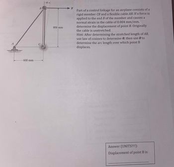 600 mm
B
800 mm
Part of a control linkage for an airplane consists of a
rigid member CB and a flexible cable AB. If a force is
applied to the end B of the member and causes a
normal strain in the cable of 0.004 mm/mm,
determine the displacement of point B. Originally
the cable is unstretched.
Hint: After determining the stretched length of AB,
use law of cosines to determine 0; then use to
determine the arc length over which point B
displaces.
Answer (UNITS!!!!):
Displacement of point B is: