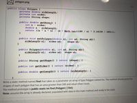 polygon.png
public class Polygon {
private double sideLength;
private int sides;
private String shape;
public double getArea 0 {
int n- sides;
double a = sideLength;
return ((a * a * n) / (4 Math.tan( (180 / n)
* 3.14159 / 180)));
public void setPolygon (double sl, int sd, String sh) {
sideLength-sl;
sides-sd;
shape-sh;
public Polygon (double sl, int sd, String sh) (
sideLength-sl;
sides-sd;
shape-sh;
public String getShape () ( return (shape); }
public int getSides () return (sides); }
public double getLength () { return (sideLength); }
Write a statiC method named find that takes as a parameter an array of type Polygon named list. The method should print the
shapes of each polygon that has an area greater than 500 and return their count.
The method prototype is public static int find (Polygon [] list);
Note: assume the array is already declared, populated with data in the main method and ready to be used.
