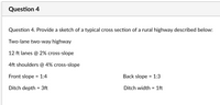 Question 4
Question 4. Provide a sketch of a typical cross section of a rural highway described below:
Two-lane two-way highway
12 ft lanes @ 2% cross-slope
4ft shoulders @ 4% cross-slope
Front slope = 1:4
Back slope = 1:3
Ditch depth = 3ft
Ditch width = 1ft
