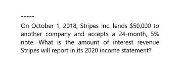 On October 1, 2018, Stripes Inc. lends $50,000 to
another company and accepts a 24-month, 5%
note. What is the amount of interest revenue
Stripes will report in its 2020 income statement?