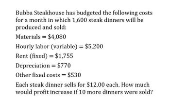 Bubba Steakhouse has budgeted the following costs
for a month in which 1,600 steak dinners will be
produced and sold:
Materials = $4,080
Hourly labor (variable) = $5,200
Rent (fixed) = $1,755
Depreciation = $770
Other fixed costs = $530
Each steak dinner sells for $12.00 each. How much
would profit increase if 10 more dinners were sold?