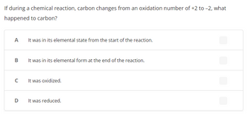 ### Chemical Reactions and Oxidation States

**Question:**
If during a chemical reaction, carbon changes from an oxidation number of +2 to –2, what happened to carbon?

**Choices:**
- **A:** It was in its elemental state from the start of the reaction.
- **B:** It was in its elemental form at the end of the reaction.
- **C:** It was oxidized.
- **D:** It was reduced.

**Explanation:**
In the context of oxidation-reduction (redox) chemistry, the oxidation state of an element indicates the degree of oxidation (loss of electrons) or reduction (gain of electrons) the element has undergone. 

A positive oxidation state indicates a loss of electrons, while a negative oxidation state indicates a gain of electrons. When carbon changes from an oxidation number of +2 to –2, it means that carbon has gained electrons. This process of gaining electrons is known as reduction. Therefore, the correct answer is D: **It was reduced.**