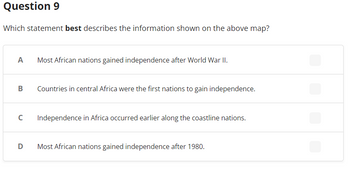 Question 9
Which statement best describes the information shown on the above map?
A
Most African nations gained independence after World War II.
Countries in central Africa were the first nations to gain independence.
Independence in Africa occurred earlier along the coastline nations.
D
Most African nations gained independence after 1980.
