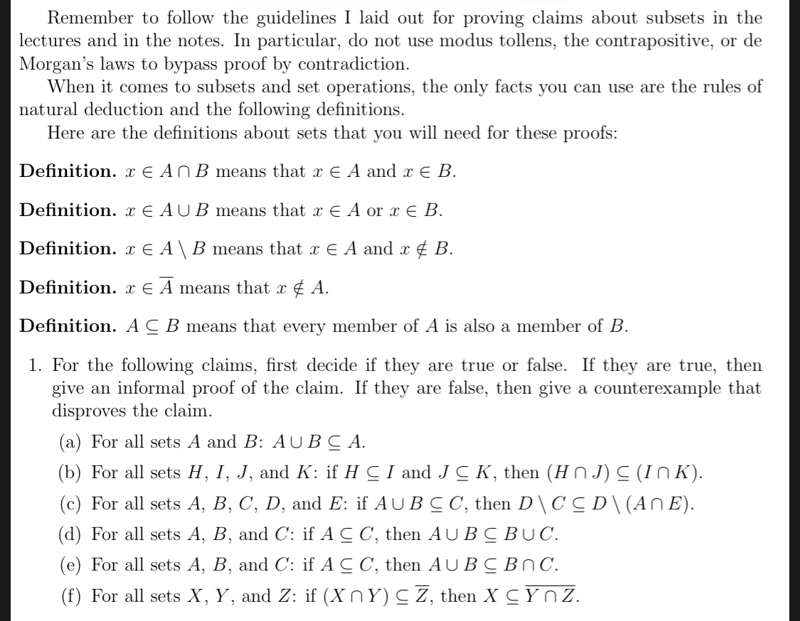 Remember to follow the guidelines I laid out for proving claims about subsets in the
lectures and in the notes. In particular, do not use modus tollens, the contrapositive, or de
Morgan's laws to bypass proof by contradiction
When it comes to subsets and set operations, the only facts you can use are the rules of
natural deduction and the following definitions
Here are the definitions about sets that you will need for these proofs:
Definition. x E An B means that x E A and r E B.
Definition. x E AU B means that x E A or x E B.
Definition. x E A\ B means that x E A and x f B.
Definition. x E A means that x £ A.
Definition. ACB means that every member of A is also a member of B
1. For the following claims, first decide if they are true or false. If they are true, then
give an informal proof of the claim. If they are false, then give a counterexample that
disproves the claim
(a) For all sets A and B: AUBCA
(b) For all sets H, I, J, and K: if H C I and J C K, then (Hn J)C (In K)
(c) For all sets A, B, C, D, and E: if AU B C C, then D\CCD\(An E)
(d) For all sets A, B, and C: if A C C, then AUB CBUC
(e) For all sets A, B, and C: if A C C, then AUBCBNC
(f) For all sets X, Y, and Z: if (Xn Y) C Z, then X C Y n Z
