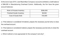 At the end of year 2010, Luke Maximillian Company's accounts exhibited a credit balance
of $66,000 in Manufacturing Overhead Control. Additionally, the firm have the given
account balances:
Work in Process Inventory
$384,000
Finished Goods Inventory
96,000
Cost of Goods Sold
720,000
a. If the balance is considered immaterial, prepare the necessary journal entry to close
the overhead account.
b. If the balance is considered material, prepare the necessary journal entry to close the
overhead account.
c. Which method is more appropriate for the company? and why?
